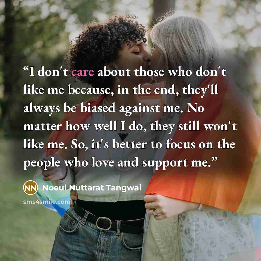“I don't care about those who don't like me because, in the end, they'll always be biased against me. No matter how well I do, they still won't like me. So, it's better to focus on the people who love and support me.” quote by Noeul Nuttarat Tangwai