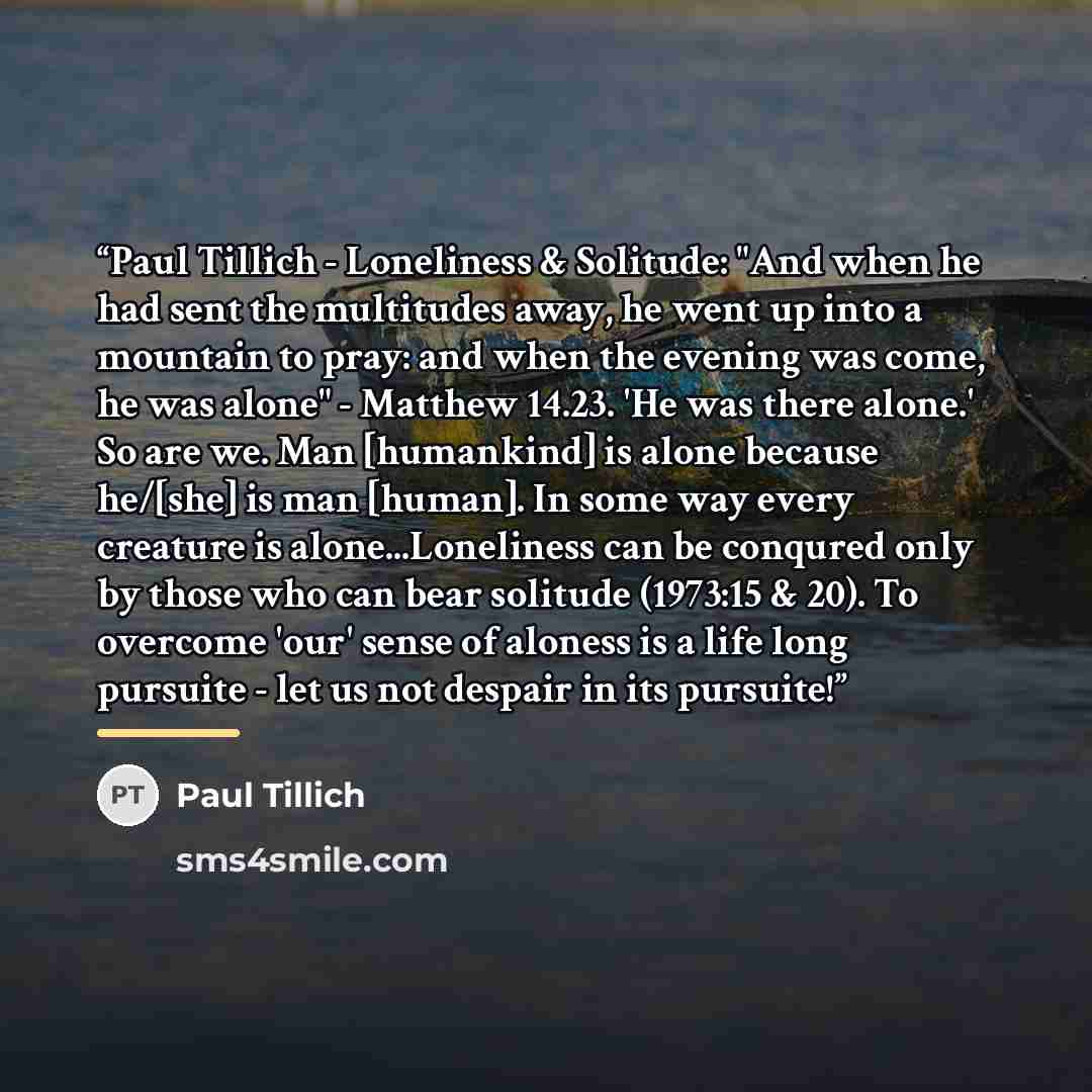 “Paul Tillich - Loneliness & Solitude: "And when he had sent the multitudes away, he went up into a mountain to pray: and when the evening was come, he was alone" - Matthew 14.23. 'He was there alone.' So are we. Man [humankind] is alone because he/[she] is man [human]. In some way every creature…” quote by Paul Tillich