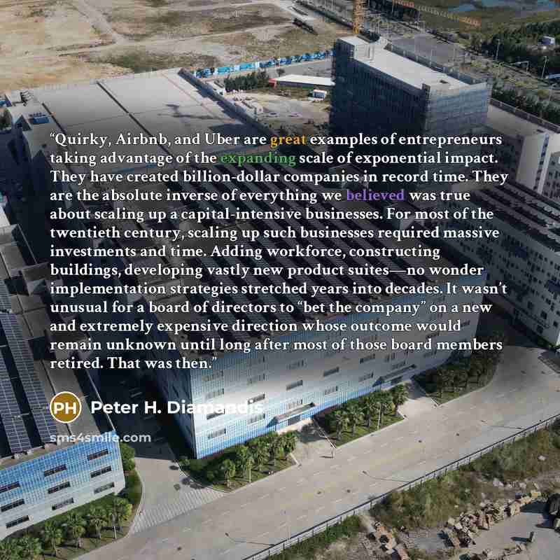 “Quirky, Airbnb, and Uber are great examples of entrepreneurs taking advantage of the expanding scale of exponential impact. They have created billion-dollar companies in record time. They are the absolute inverse of everything we believed was true about scaling up a capital-intensive businesses…” quote by Peter H. Diamandis