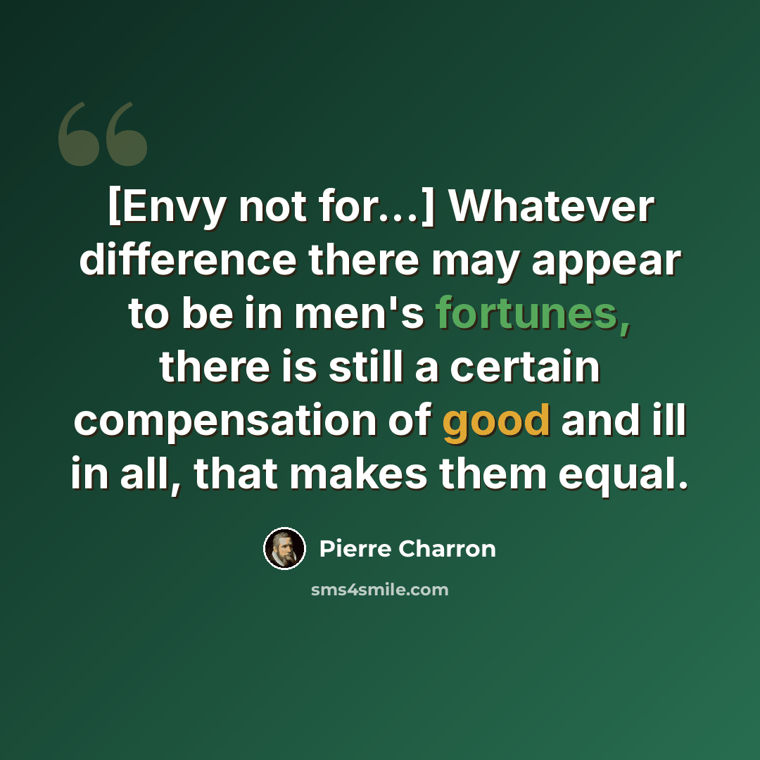 “[Envy not for...] Whatever difference there may appear to be in men's fortunes, there is still a certain compensation of good and ill in all, that makes them equal.” quote by Pierre Charron
