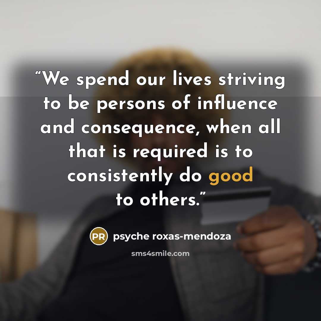“We spend our lives striving to be persons of influence and consequence, when all that is required is to consistently do good to others.” quote by Psyche Roxas-Mendoza