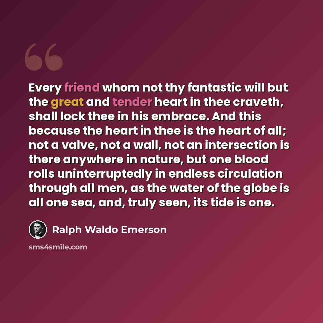 “Every friend whom not thy fantastic will but the great and tender heart in thee craveth, shall lock thee in his embrace. And this because the heart in thee is the heart of all; not a valve, not a wall, not an intersection is there anywhere in nature, but one blood rolls uninterruptedly in endless…” quote by Ralph Waldo Emerson