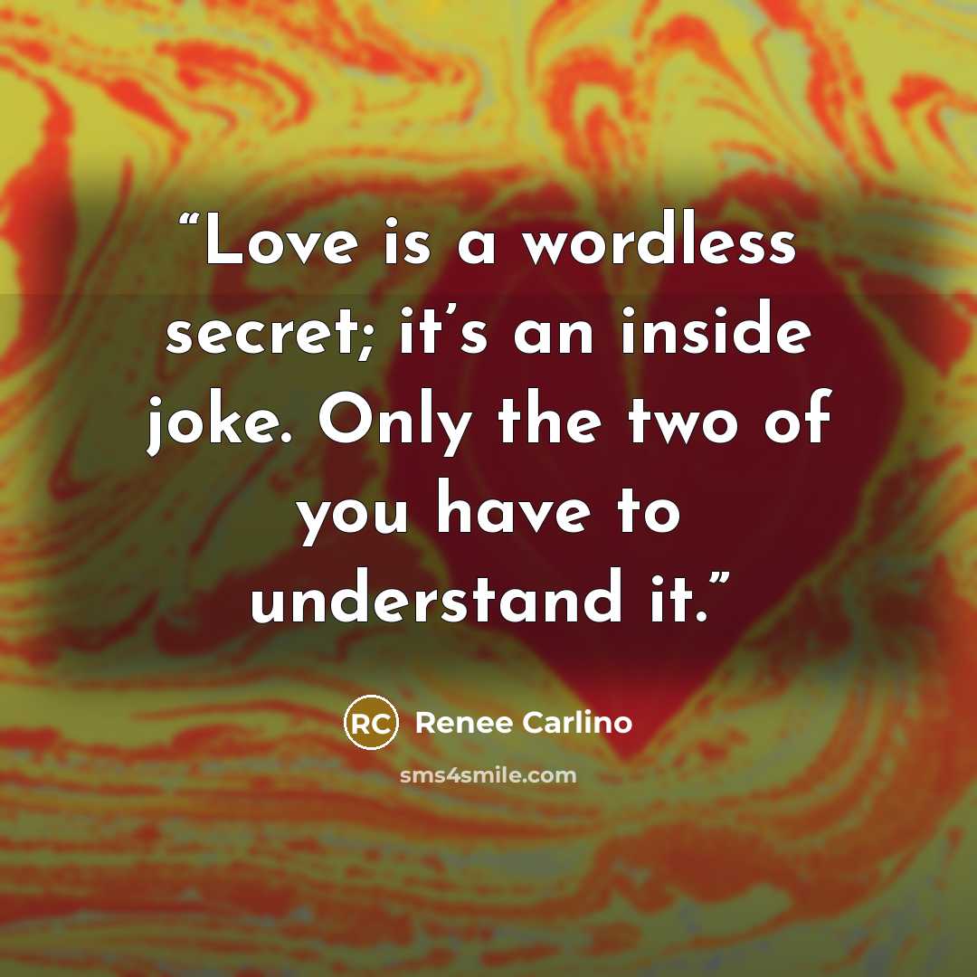 “Love is a wordless secret; it’s an inside joke. Only the two of you have to understand it.” quote by Renee Carlino