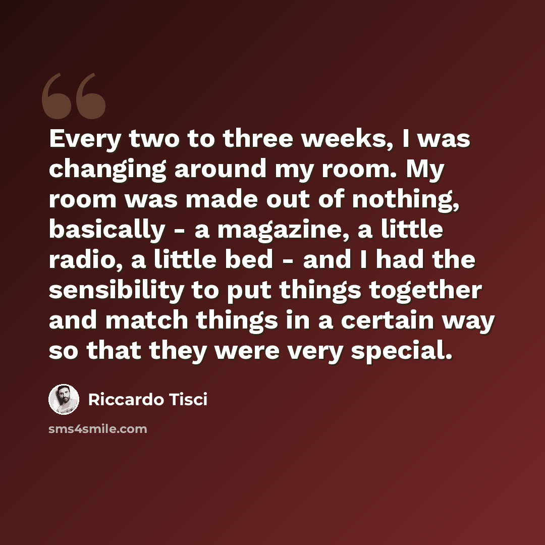 “Every two to three weeks, I was changing around my room. My room was made out of nothing, basically - a magazine, a little radio, a little bed - and I had the sensibility to put things together and match things in a certain way so that they were very special.” quote by Riccardo Tisci