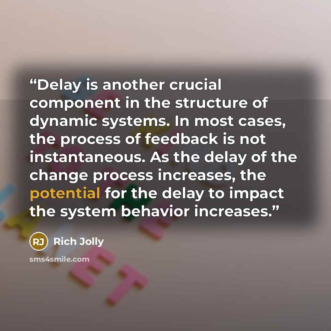 “Delay is another crucial component in the structure of dynamic systems. In most cases, the process of feedback is not instantaneous. As the delay of the change process increases, the potential for the delay to impact the system behavior increases.” quote by Rich Jolly