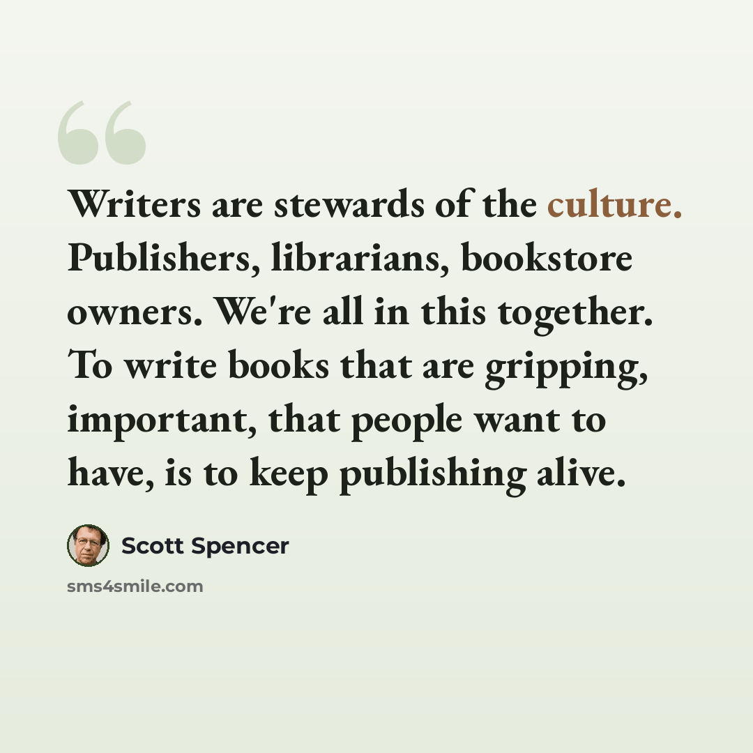 “Writers are stewards of the culture. Publishers, librarians, bookstore owners. We're all in this together. To write books that are gripping, important, that people want to have, is to keep publishing alive.” quote by Scott Spencer
