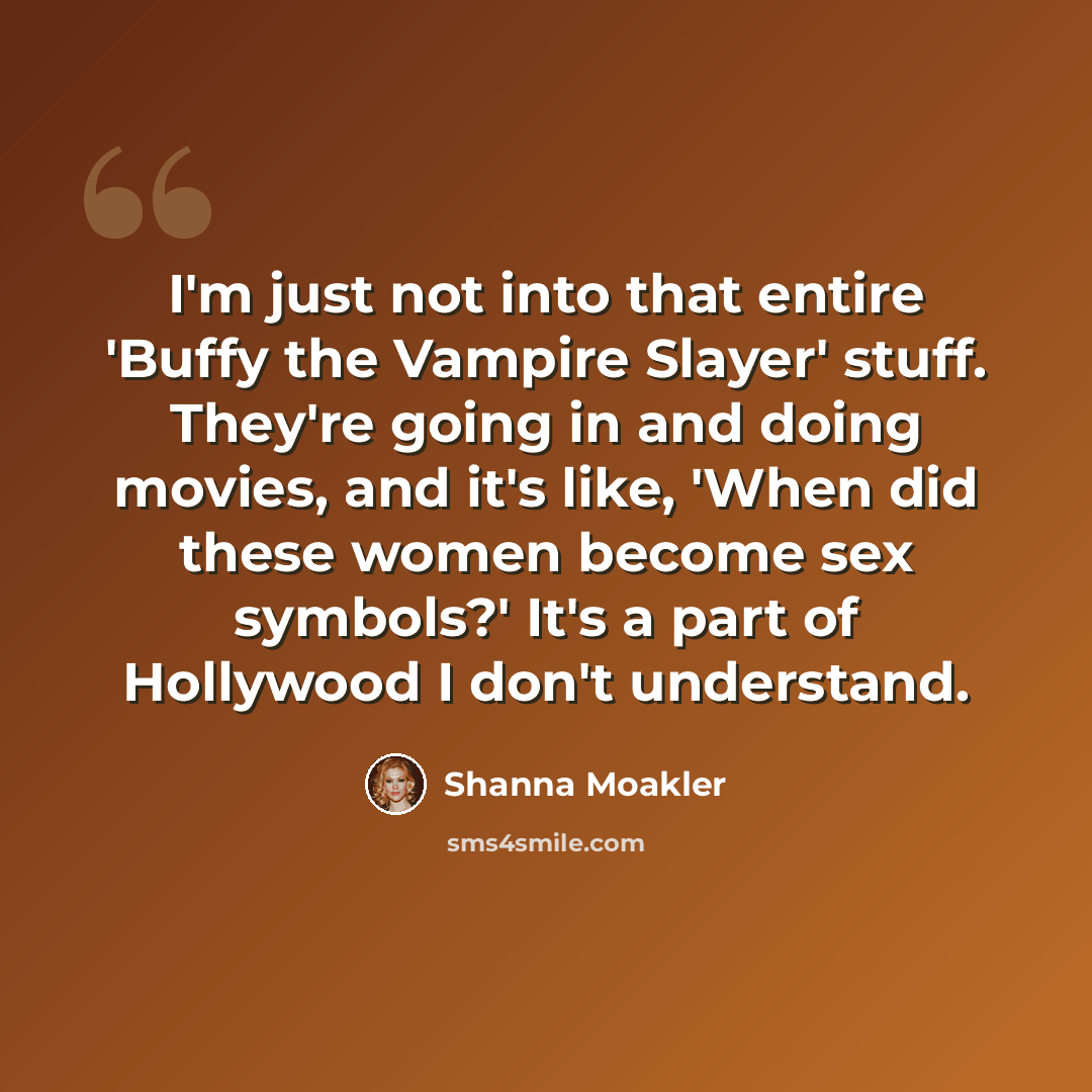 “I'm just not into that entire 'Buffy the Vampire Slayer' stuff. They're going in and doing movies, and it's like, 'When did these women become sex symbols?' It's a part of Hollywood I don't understand.” quote by Shanna Moakler