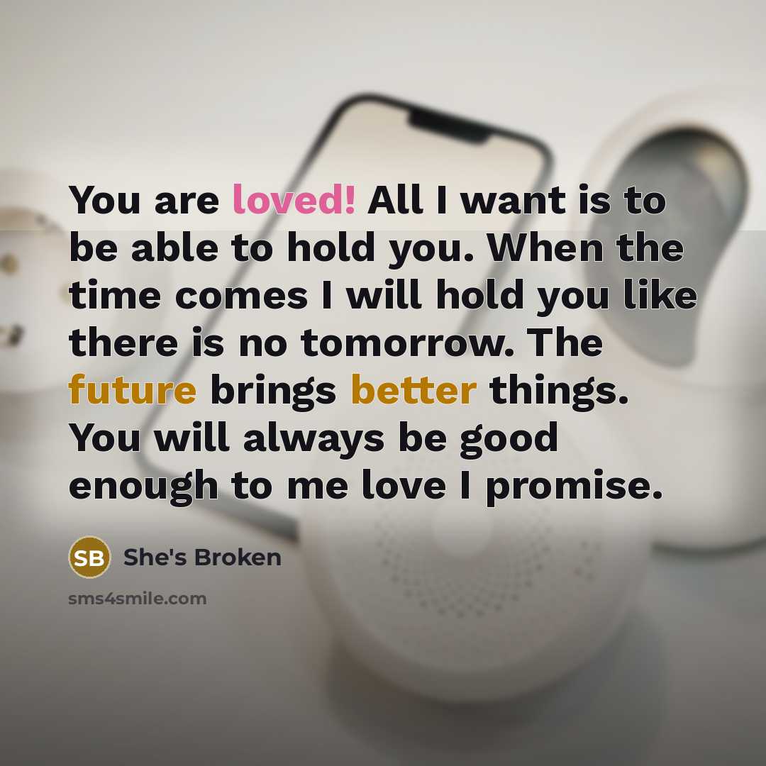 “You are loved! All I want is to be able to hold you. When the time comes I will hold you like there is no tomorrow. The future brings better things. You will always be good enough to me love I promise.” quote by She's Broken