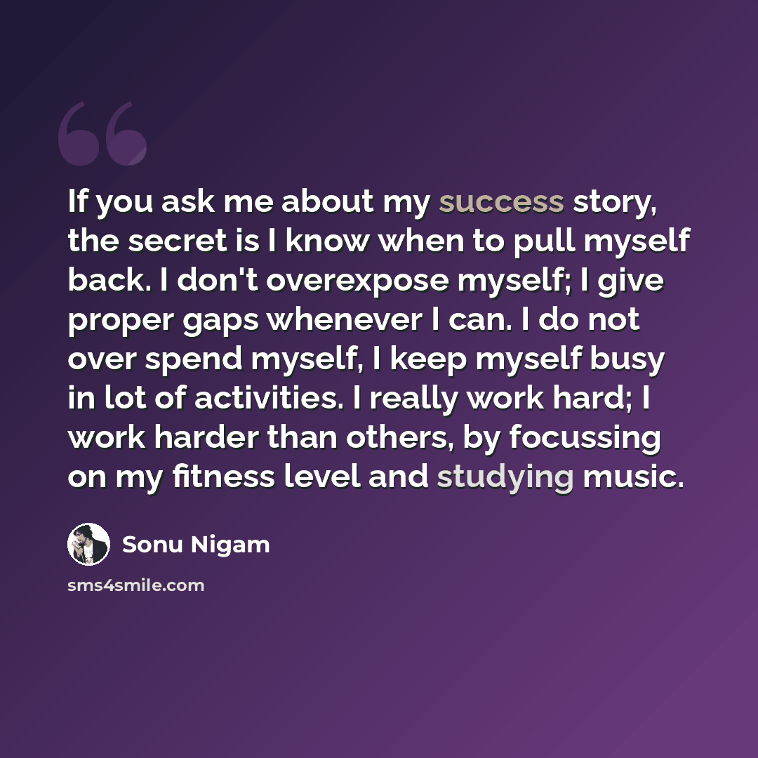 “If you ask me about my success story, the secret is I know when to pull myself back. I don't overexpose myself; I give proper gaps whenever I can. I do not over spend myself, I keep myself busy in lot of activities. I really work hard; I work harder than others, by focussing on my fitness level…” quote by Sonu Nigam