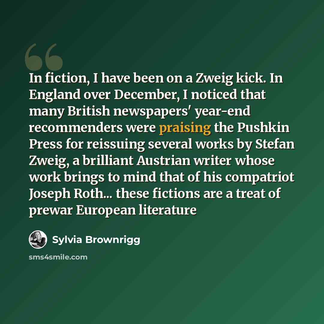 “In fiction, I have been on a Zweig kick. In England over December, I noticed that many British newspapers' year-end recommenders were praising the Pushkin Press for reissuing several works by Stefan Zweig, a brilliant Austrian writer whose work brings to mind that of his compatriot Joseph Roth…” quote by Sylvia Brownrigg