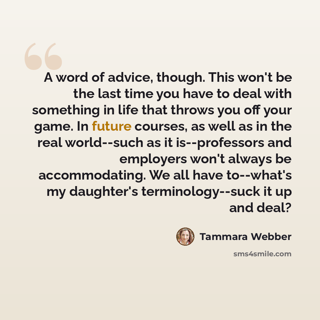 “A word of advice, though. This won't be the last time you have to deal with something in life that throws you off your game. In future courses, as well as in the real world--such as it is--professors and employers won't always be accommodating. We all have to--what's my daughter's…” quote by Tammara Webber