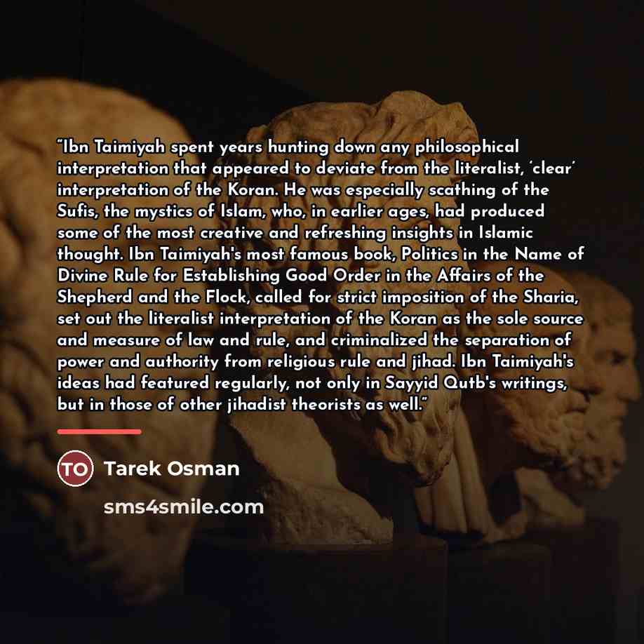 “Ibn Taimiyah spent years hunting down any philosophical interpretation that appeared to deviate from the literalist, ‘clear’ interpretation of the Koran. He was especially scathing of the Sufis, the mystics of Islam, who, in earlier ages, had produced some of the most creative and refreshing…” quote by Tarek Osman