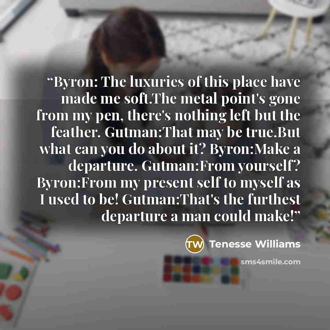 “Byron: The luxuries of this place have made me soft.The metal point's gone from my pen, there's nothing left but the feather. Gutman:That may be true.But what can you do about it? Byron:Make a departure. Gutman:From yourself? Byron:From my present self to myself as I used to be! Gutman:That's the…” quote by Tenesse Williams