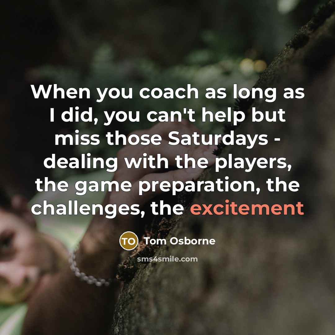 “When you coach as long as I did, you can't help but miss those Saturdays - dealing with the players, the game preparation, the challenges, the excitement” quote by Tom Osborne