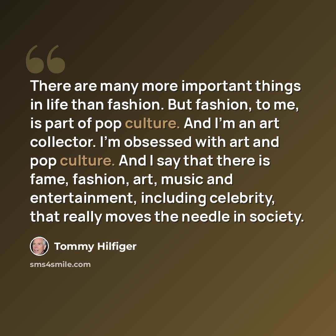 “There are many more important things in life than fashion. But fashion, to me, is part of pop culture. And I'm an art collector. I'm obsessed with art and pop culture. And I say that there is fame, fashion, art, music and entertainment, including celebrity, that really moves the needle in society.” quote by Tommy Hilfiger
