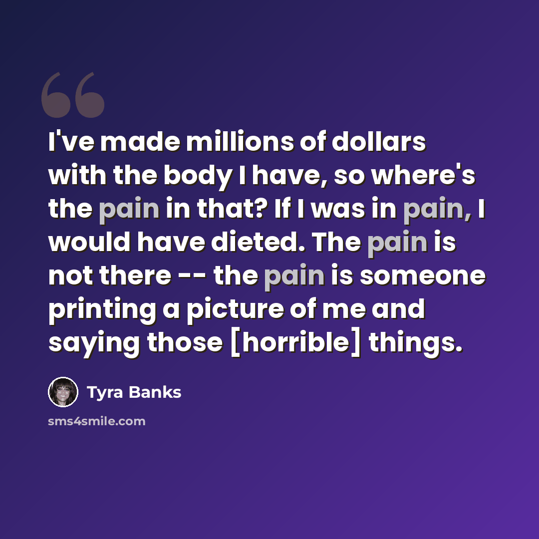 “I've made millions of dollars with the body I have, so where's the pain in that? If I was in pain, I would have dieted. The pain is not there -- the pain is someone printing a picture of me and saying those [horrible] things.” quote by Tyra Banks