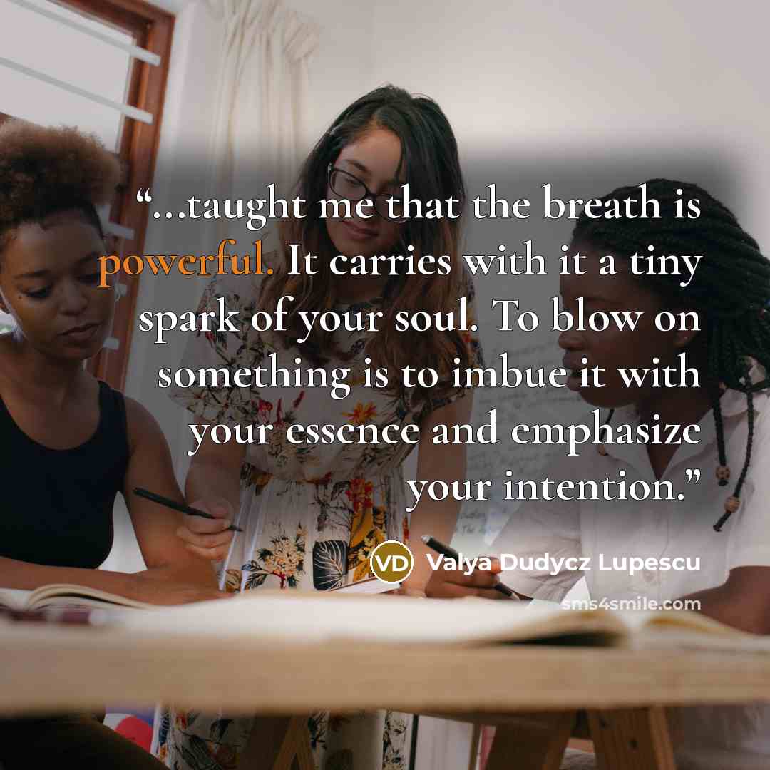 “...taught me that the breath is powerful. It carries with it a tiny spark of your soul. To blow on something is to imbue it with your essence and emphasize your intention.” quote by Valya Dudycz Lupescu