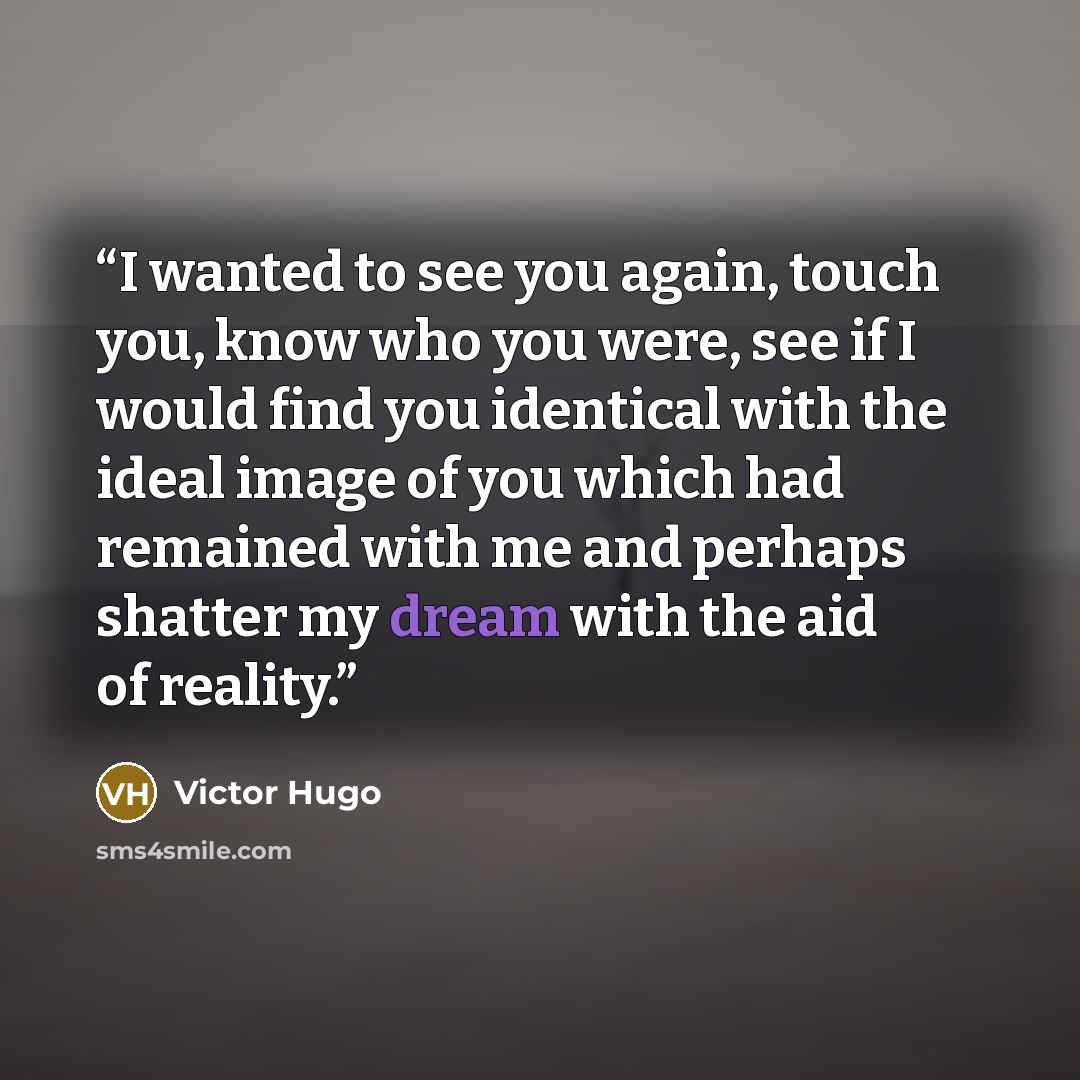 “I wanted to see you again, touch you, know who you were, see if I would find you identical with the ideal image of you which had remained with me and perhaps shatter my dream with the aid of reality.” quote by Victor Hugo