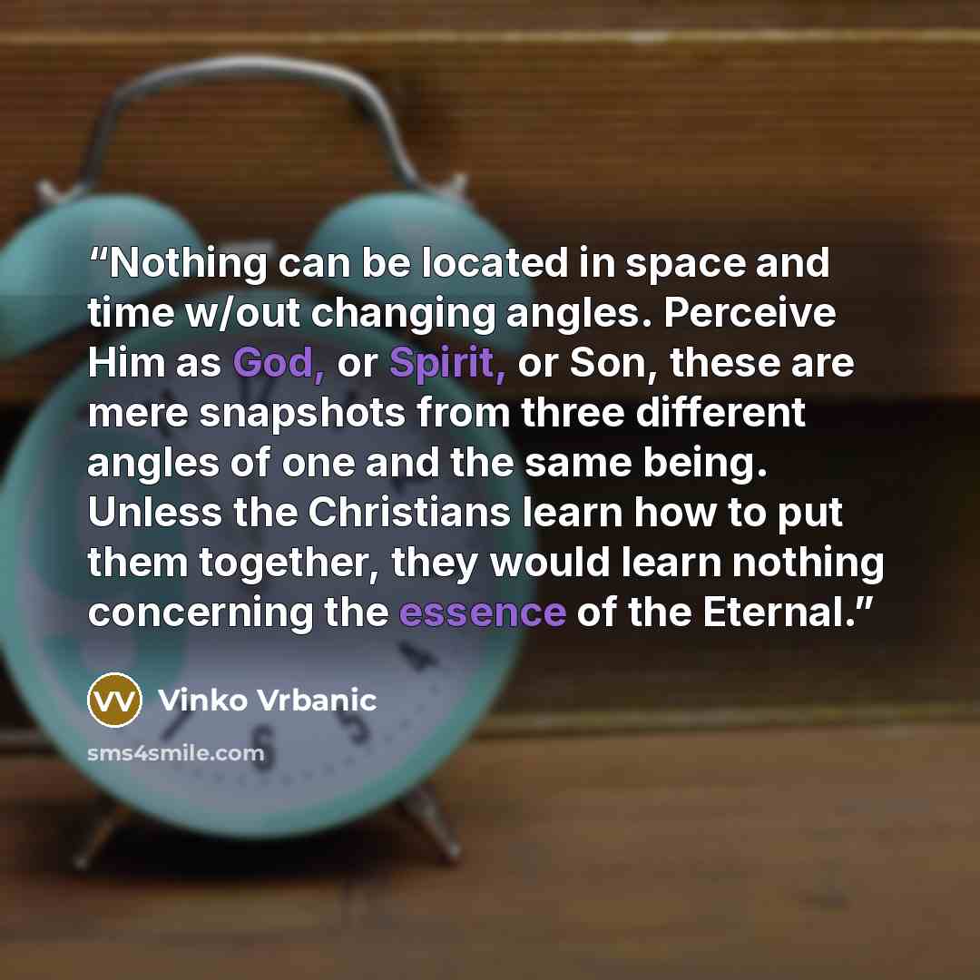 “Nothing can be located in space and time w/out changing angles. Perceive Him as God, or Spirit, or Son, these are mere snapshots from three different angles of one and the same being. Unless the Christians learn how to put them together, they would learn nothing concerning the essence of the…” quote by Vinko Vrbanic