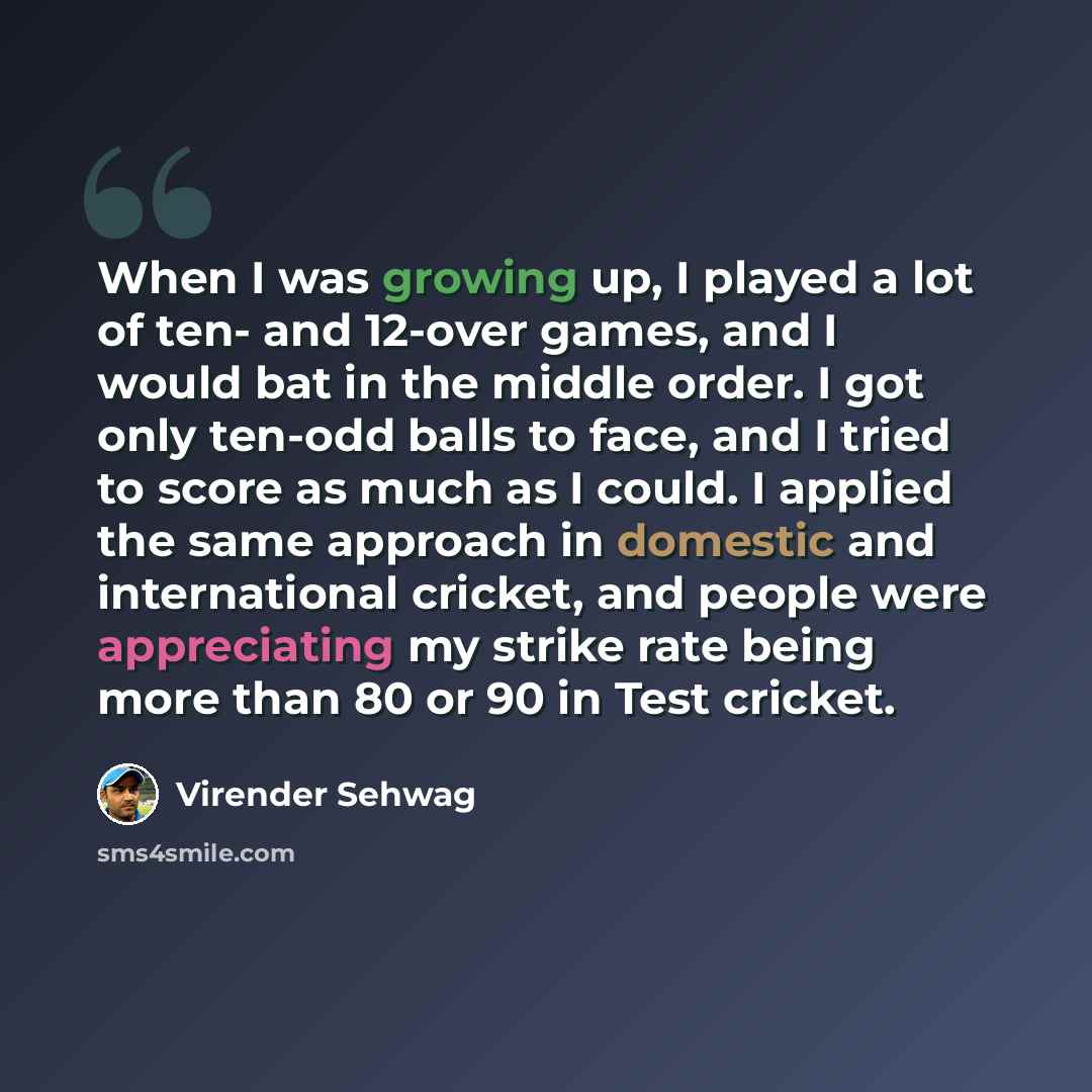 “When I was growing up, I played a lot of ten- and 12-over games, and I would bat in the middle order. I got only ten-odd balls to face, and I tried to score as much as I could. I applied the same approach in domestic and international cricket, and people were appreciating my strike rate being more…” quote by Virender Sehwag