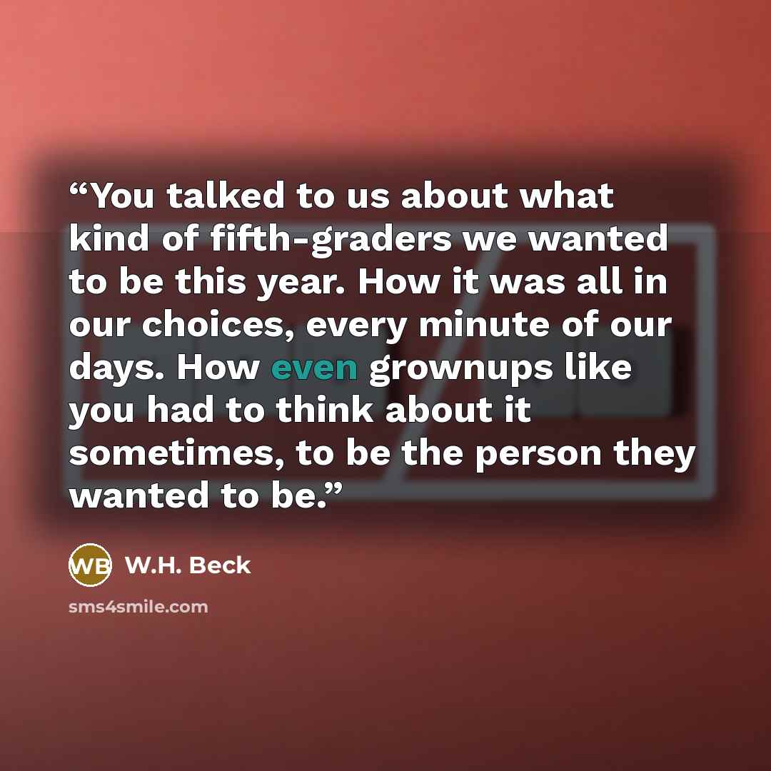 “You talked to us about what kind of fifth-graders we wanted to be this year. How it was all in our choices, every minute of our days. How even grownups like you had to think about it sometimes, to be the person they wanted to be.” quote by W.H. Beck