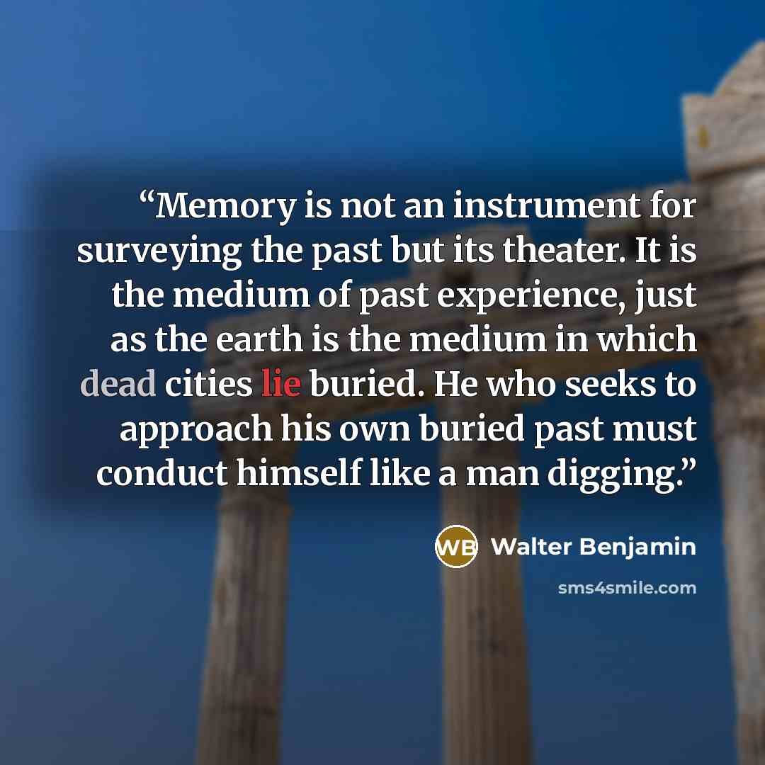 “Memory is not an instrument for surveying the past but its theater. It is the medium of past experience, just as the earth is the medium in which dead cities lie buried. He who seeks to approach his own buried past must conduct himself like a man digging.” quote by Walter Benjamin