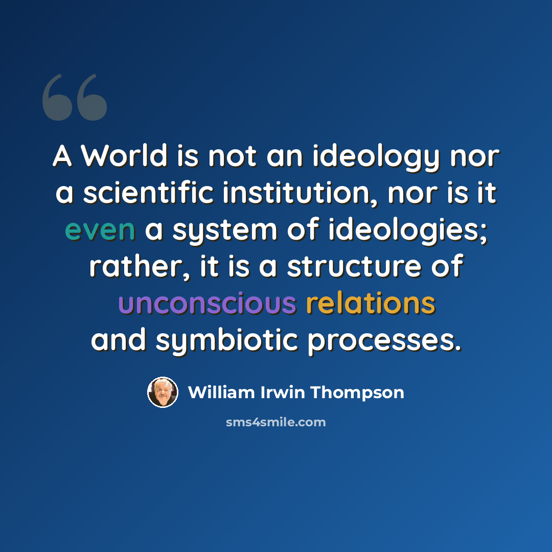 “A World is not an ideology nor a scientific institution, nor is it even a system of ideologies; rather, it is a structure of unconscious relations and symbiotic processes.” quote by William Irwin Thompson