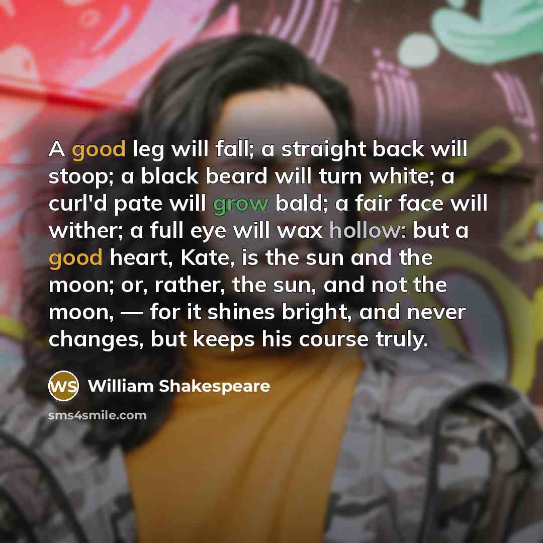 “A good leg will fall; a straight back will stoop; a black beard will turn white; a curl'd pate will grow bald; a fair face will wither; a full eye will wax hollow: but a good heart, Kate, is the sun and the moon; or, rather, the sun, and not the moon, — for it shines bright, and never changes, but…” quote by William Shakespeare