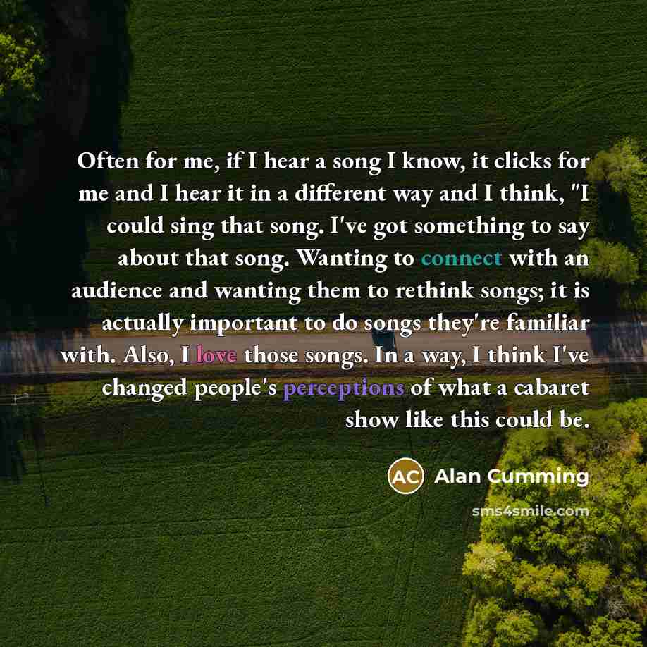 “Often for me, if I hear a song I know, it clicks for me and I hear it in a different way and I think, "I could sing that song. I've got something to say about that song. Wanting to connect with an audience and wanting them to rethink songs; it is actually important to do songs they're familiar…” quote by Alan Cumming