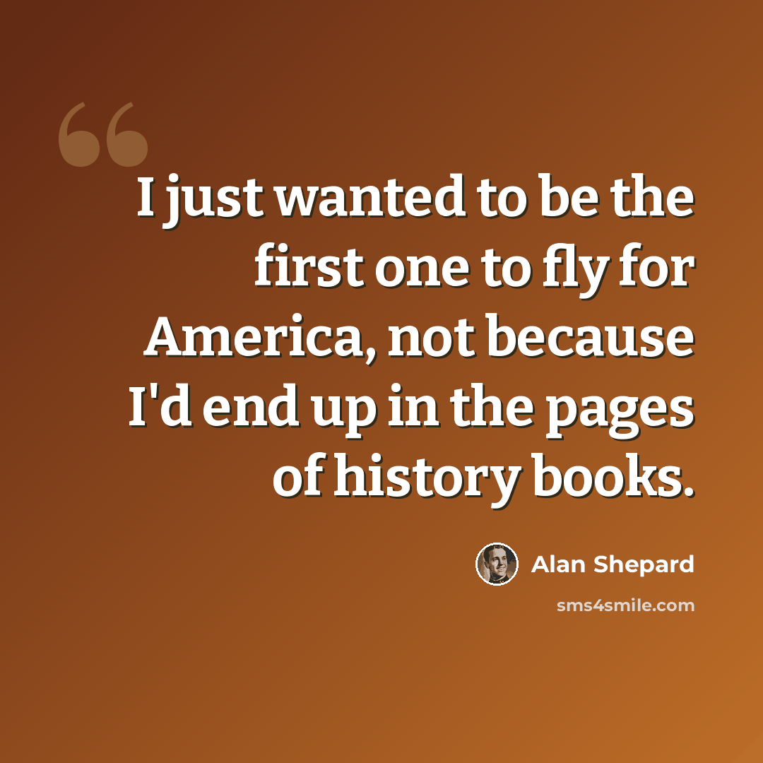 “I just wanted to be the first one to fly for America, not because I'd end up in the pages of history books.” quote by Alan Shepard