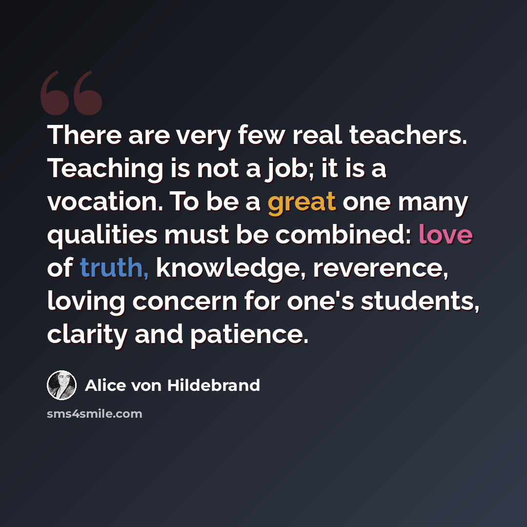 “There are very few real teachers. Teaching is not a job; it is a vocation. To be a great one many qualities must be combined: love of truth, knowledge, reverence, loving concern for one's students, clarity and patience.” quote by Alice von Hildebrand
