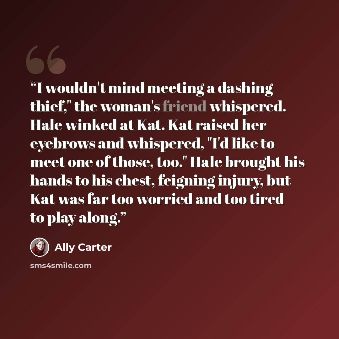 “I wouldn't mind meeting a dashing thief," the woman's friend whispered. Hale winked at Kat. Kat raised her eyebrows and whispered, "I'd like to meet one of those, too." Hale brought his hands to his chest, feigning injury, but Kat was far too worried and too tired to play along.” quote by Ally Carter
