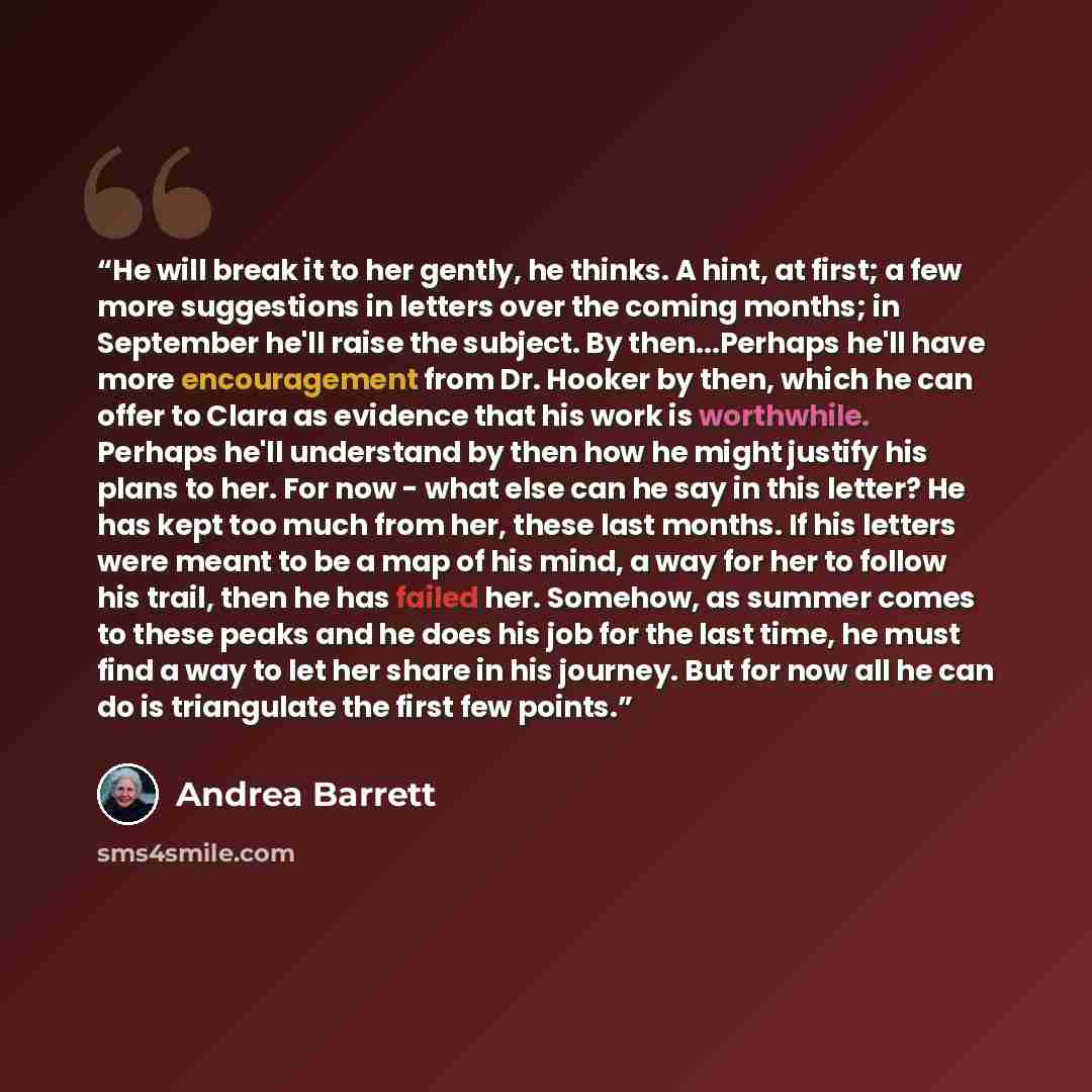 “He will break it to her gently, he thinks. A hint, at first; a few more suggestions in letters over the coming months; in September he'll raise the subject. By then...Perhaps he'll have more encouragement from Dr. Hooker by then, which he can offer to Clara as evidence that his work is worthwhile…” quote by Andrea Barrett