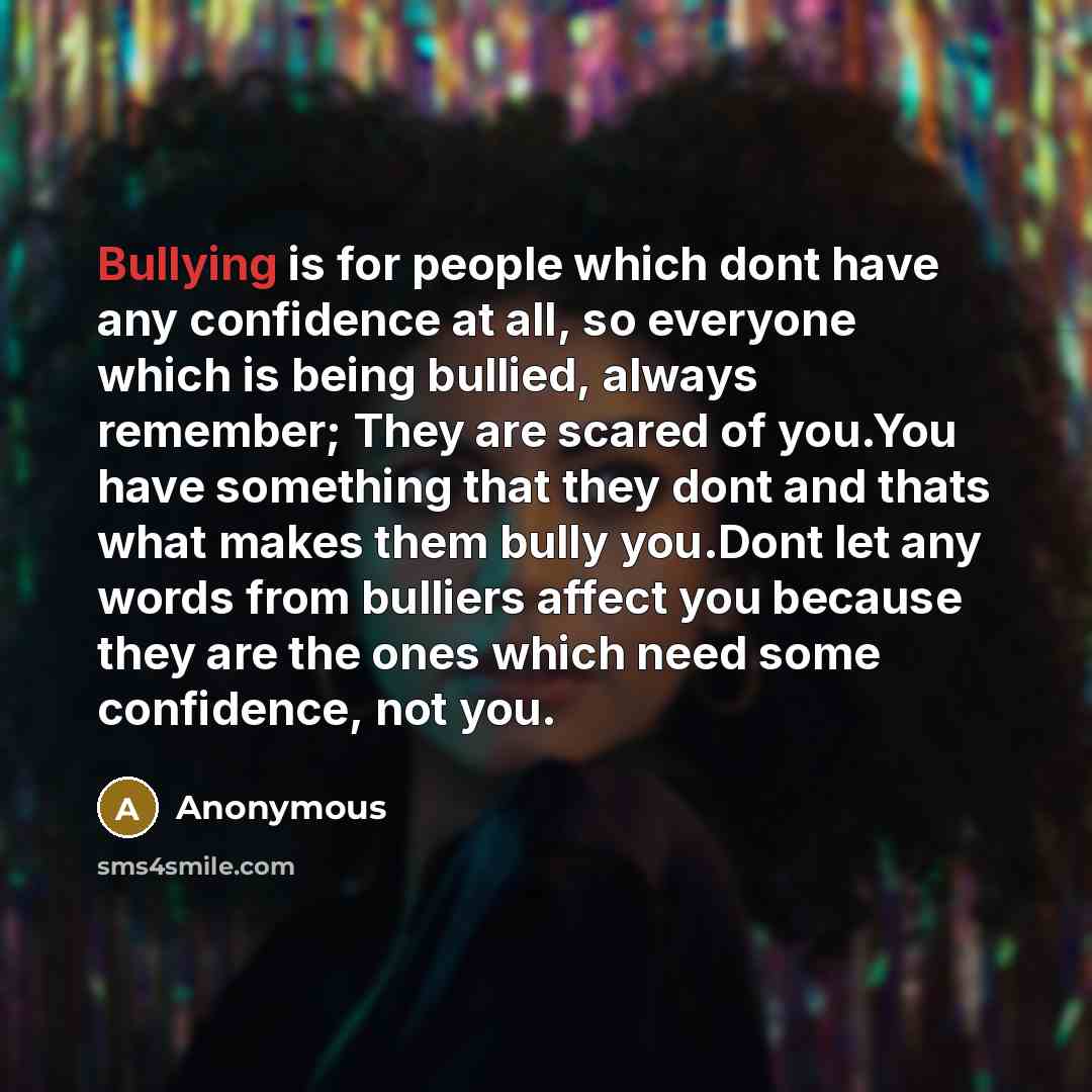 “Bullying is for people which dont have any confidence at all, so everyone which is being bullied, always remember; They are scared of you.You have something that they dont and thats what makes them bully you.Dont let any words from bulliers affect you because they are the ones which need some…” quote by Anonymous