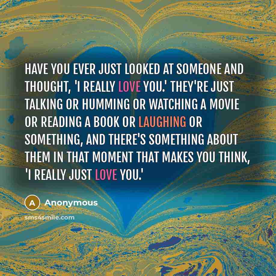 “Have you ever just looked at someone and thought, 'I really love you.' They're just talking or humming or watching a movie or reading a book or laughing or something, and there's something about them in that moment that makes you think, 'I really just love you.'” quote by Anonymous