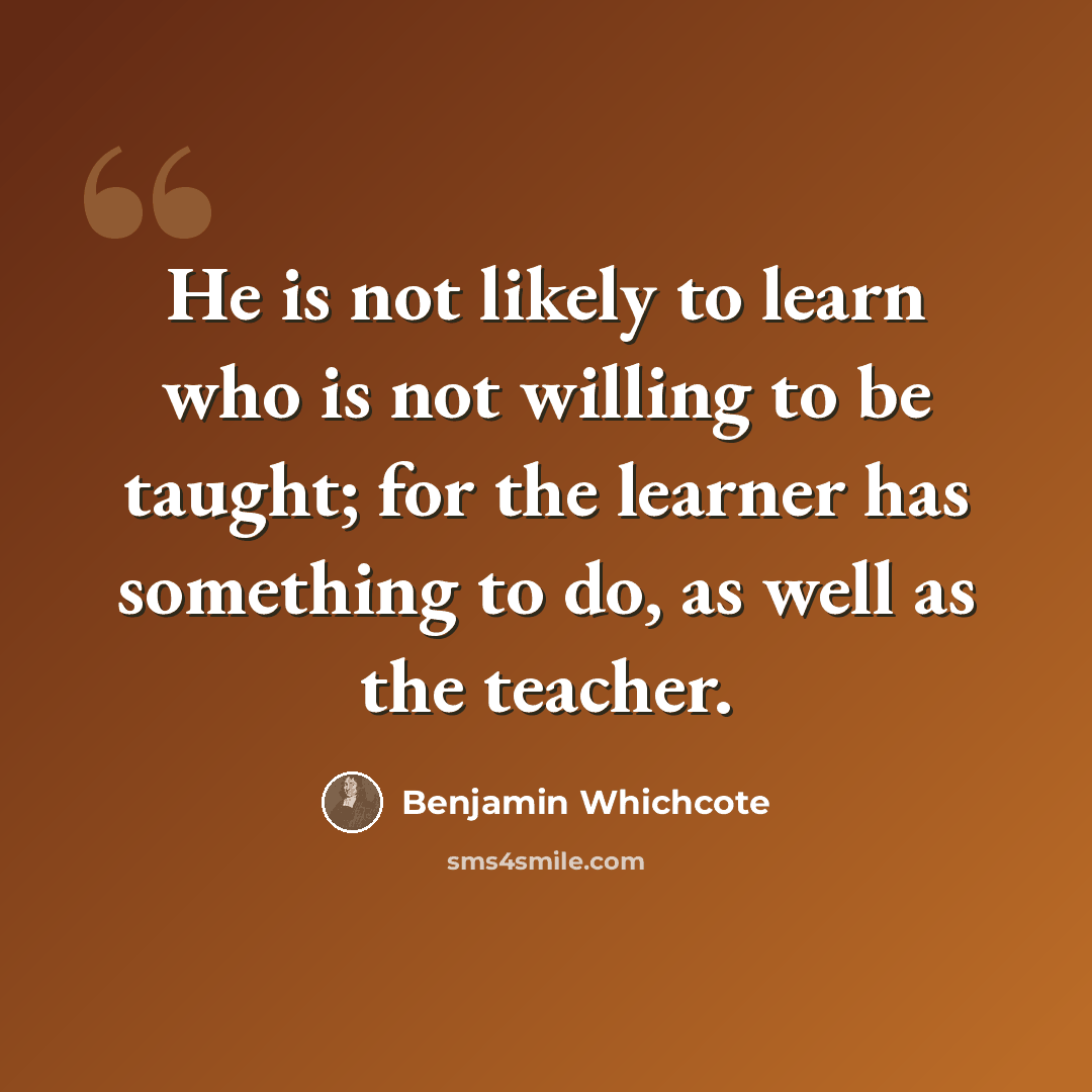 “He is not likely to learn who is not willing to be taught; for the learner has something to do, as well as the teacher.” quote by Benjamin Whichcote