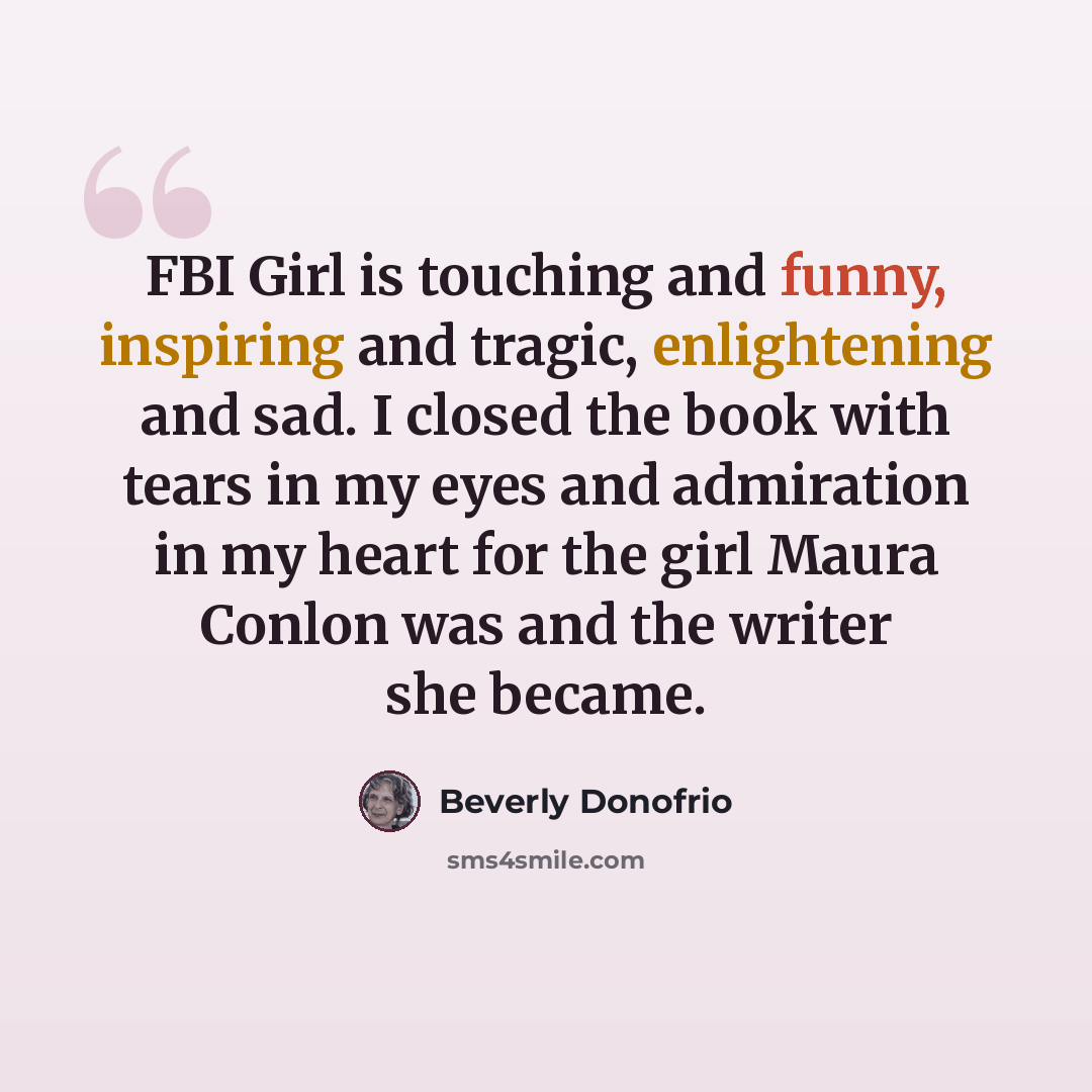 “FBI Girl is touching and funny, inspiring and tragic, enlightening and sad. I closed the book with tears in my eyes and admiration in my heart for the girl Maura Conlon was and the writer she became.” quote by Beverly Donofrio