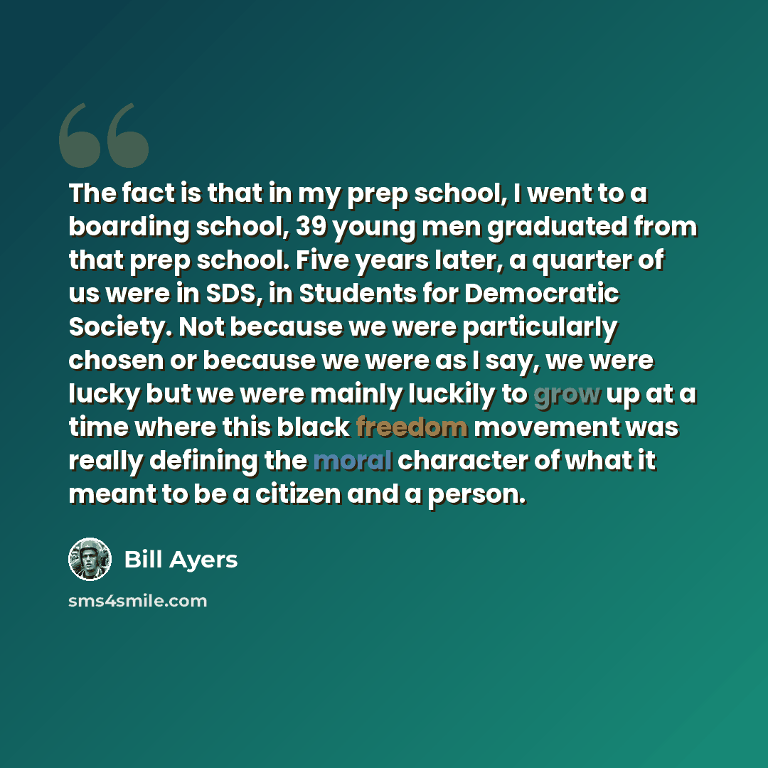 “The fact is that in my prep school, I went to a boarding school, 39 young men graduated from that prep school. Five years later, a quarter of us were in SDS, in Students for Democratic Society. Not because we were particularly chosen or because we were as I say, we were lucky but we were mainly…” quote by Bill Ayers