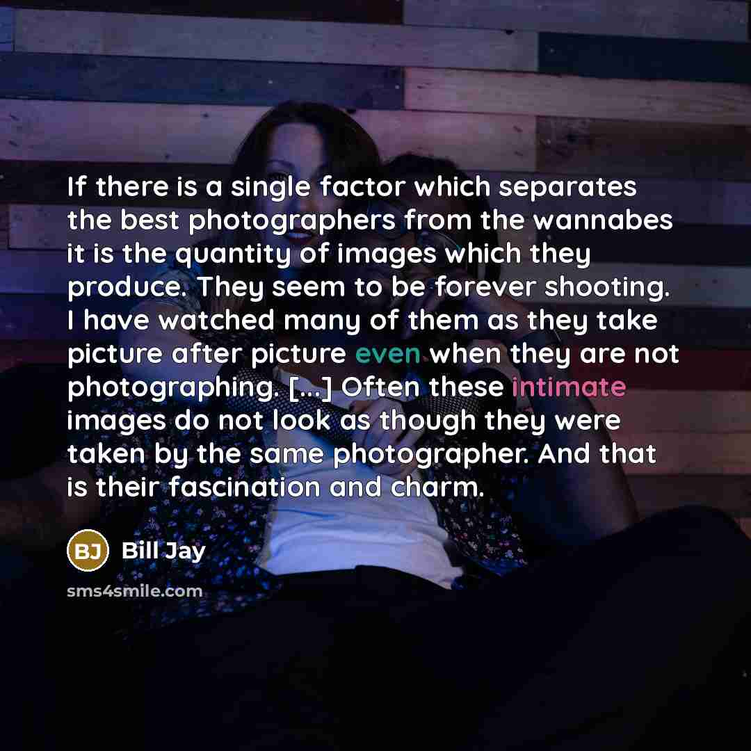 “If there is a single factor which separates the best photographers from the wannabes it is the quantity of images which they produce. They seem to be forever shooting. I have watched many of them as they take picture after picture even when they are not photographing. [...] Often these intimate…” quote by Bill Jay