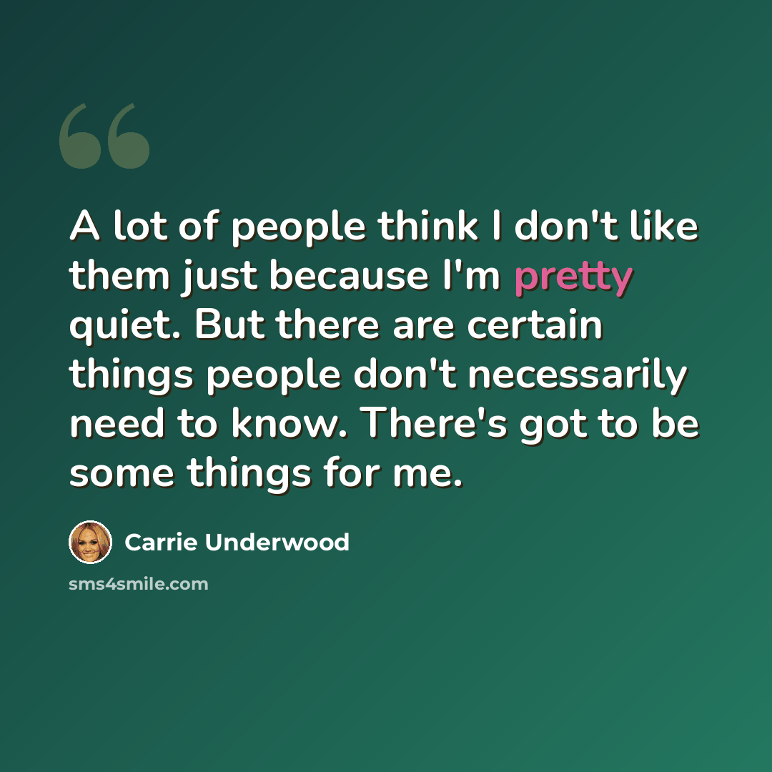 “A lot of people think I don't like them just because I'm pretty quiet. But there are certain things people don't necessarily need to know. There's got to be some things for me.” quote by Carrie Underwood
