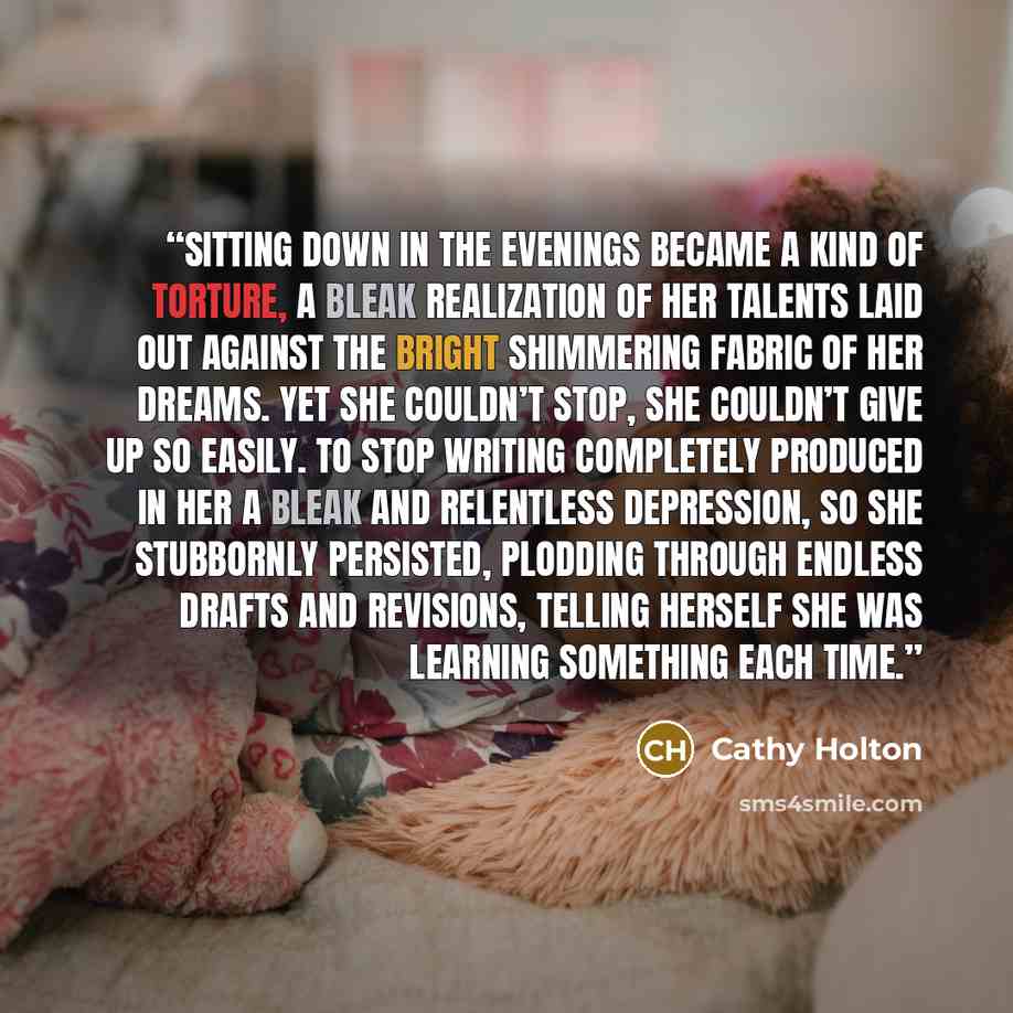 “Sitting down in the evenings became a kind of torture, a bleak realization of her talents laid out against the bright shimmering fabric of her dreams. Yet she couldn’t stop, she couldn’t give up so easily. To stop writing completely produced in her a bleak and relentless depression, so she…” quote by Cathy Holton