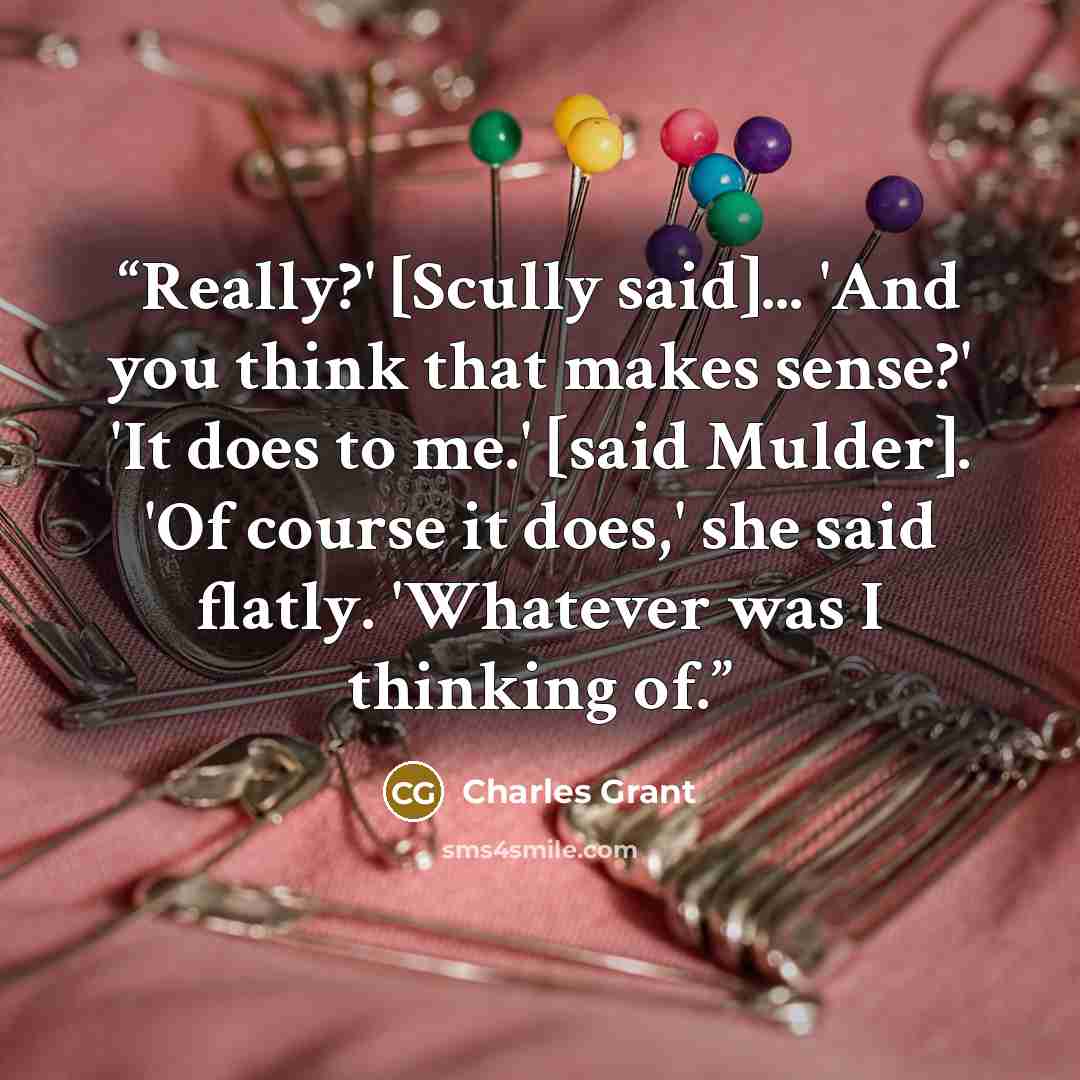 “Really?' [Scully said]... 'And you think that makes sense?' 'It does to me.' [said Mulder]. 'Of course it does,' she said flatly. 'Whatever was I thinking of.” quote by Charles Grant