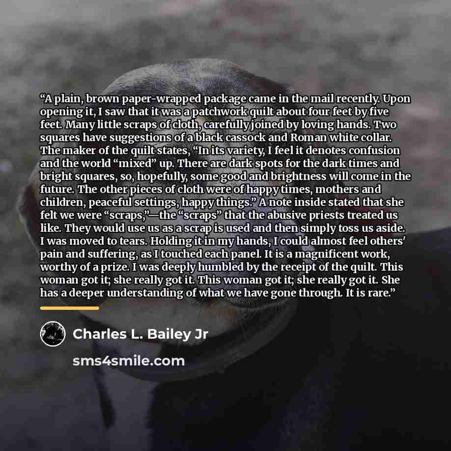 “A plain, brown paper-wrapped package came in the mail recently. Upon opening it, I saw that it was a patchwork quilt about four feet by five feet. Many little scraps of cloth, carefully joined by loving hands. Two squares have suggestions of a black cassock and Roman white collar. The maker of the…” quote by Charles L. Bailey Jr
