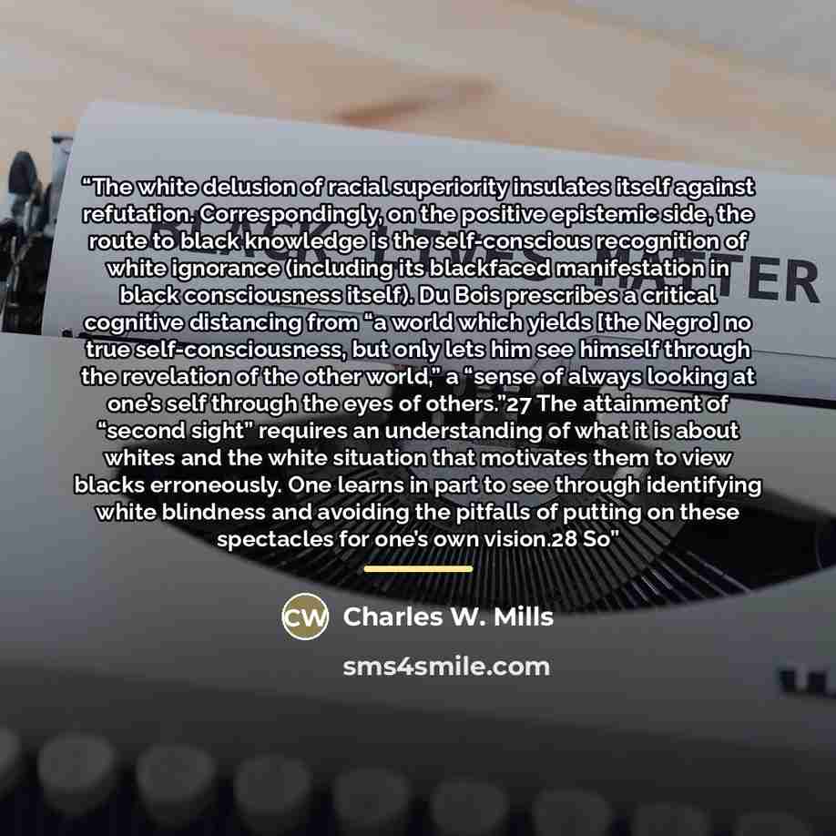 “The white delusion of racial superiority insulates itself against refutation. Correspondingly, on the positive epistemic side, the route to black knowledge is the self-conscious recognition of white ignorance (including its blackfaced manifestation in black consciousness itself). Du Bois…” quote by Charles W. Mills