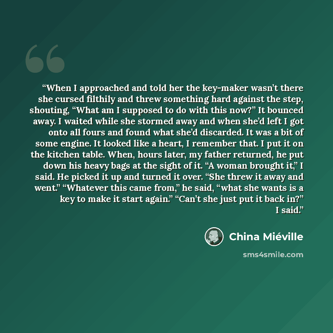 “When I approached and told her the key-maker wasn’t there she cursed filthily and threw something hard against the step, shouting, “What am I supposed to do with this now?” It bounced away. I waited while she stormed away and when she’d left I got onto all fours and found what she’d discarded. It…” quote by China Miéville