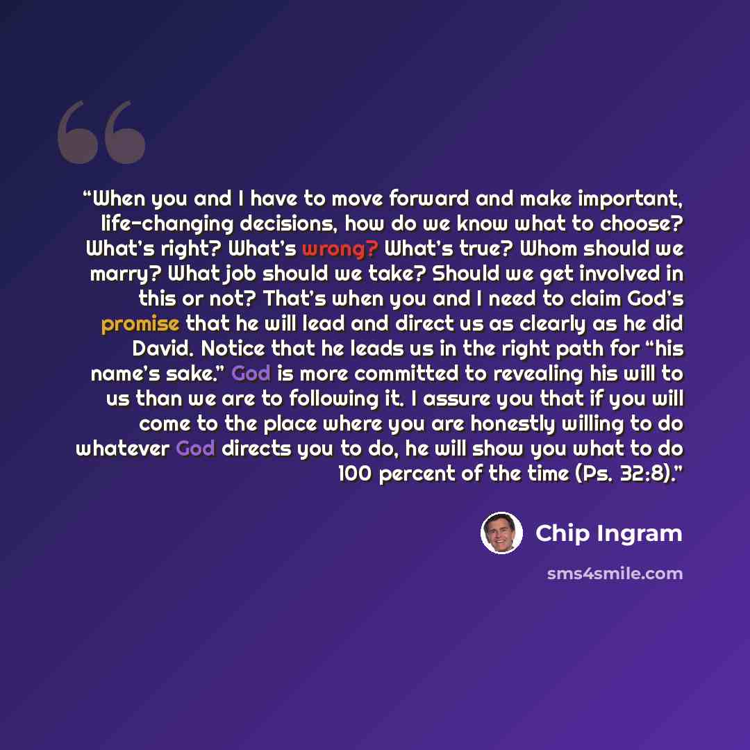 “When you and I have to move forward and make important, life-changing decisions, how do we know what to choose? What’s right? What’s wrong? What’s true? Whom should we marry? What job should we take? Should we get involved in this or not? That’s when you and I need to claim God’s promise that he…” quote by Chip Ingram