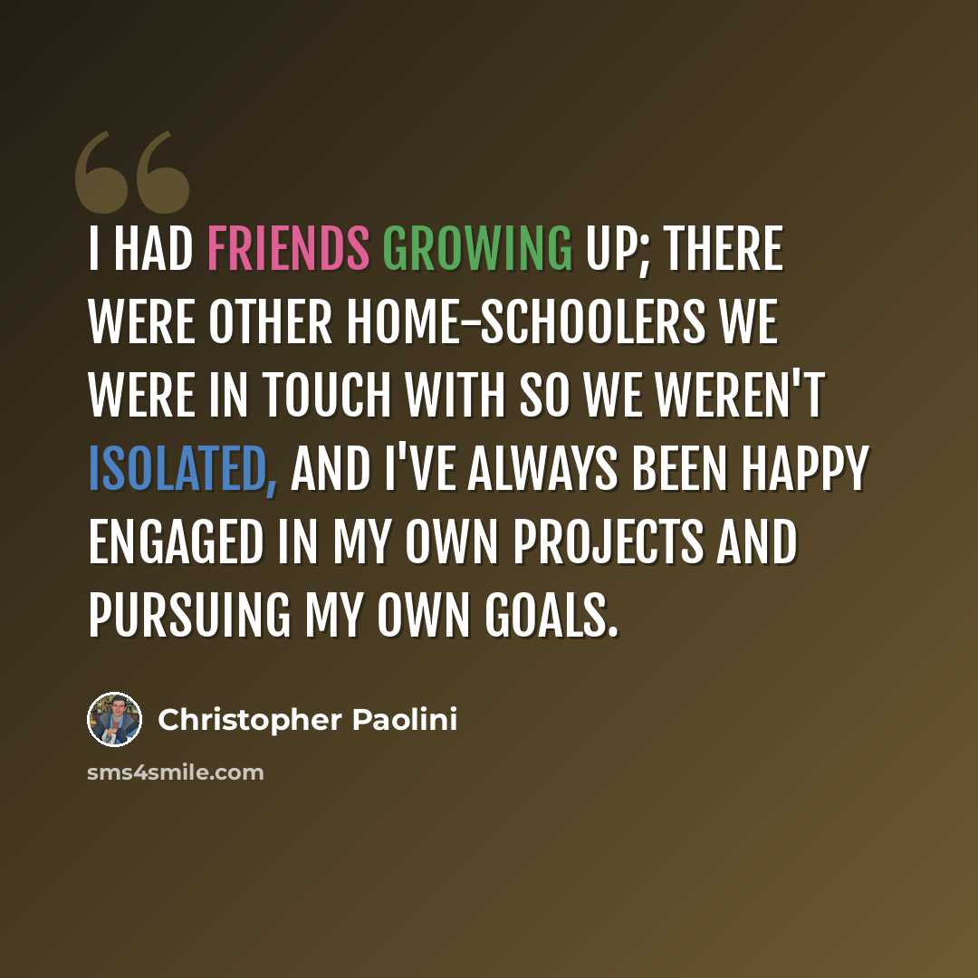 “I had friends growing up; there were other home-schoolers we were in touch with so we weren't isolated, and I've always been happy engaged in my own projects and pursuing my own goals.” quote by Christopher Paolini