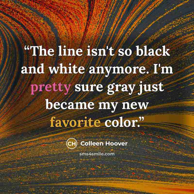 “The line isn't so black and white anymore. I'm pretty sure gray just became my new favorite color.” quote by Colleen Hoover