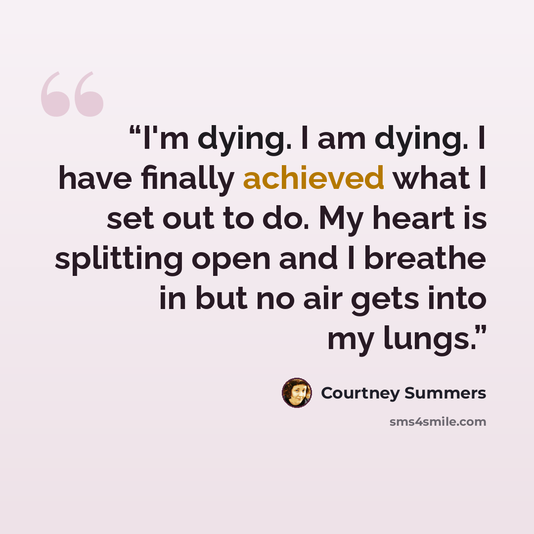 “I'm dying. I am dying. I have finally achieved what I set out to do. My heart is splitting open and I breathe in but no air gets into my lungs.” quote by Courtney Summers