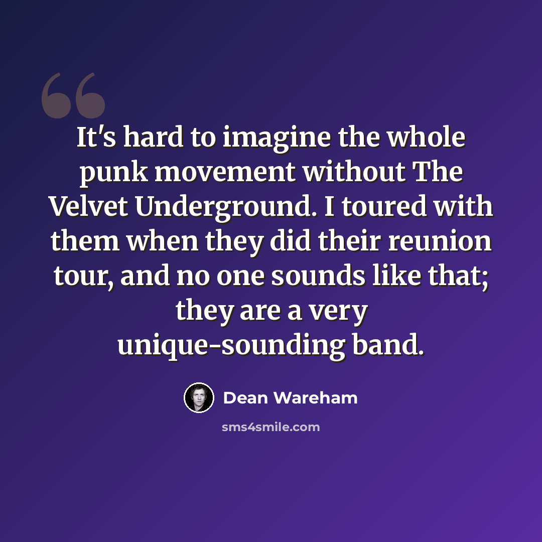 “It's hard to imagine the whole punk movement without The Velvet Underground. I toured with them when they did their reunion tour, and no one sounds like that; they are a very unique-sounding band.” quote by Dean Wareham